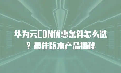 华为云CDN优惠条件怎么选？最佳版本产品揭秘