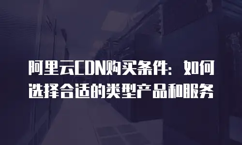 阿里云CDN购买条件：如何选择合适的类型产品和服务