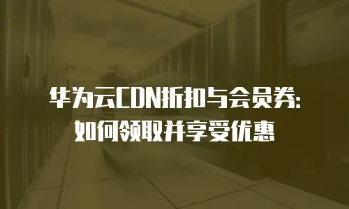 华为云CDN折扣与会员券：如何领取并享受优惠