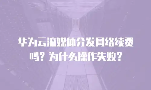 华为云流媒体分发网络续费吗？为什么操作失败？