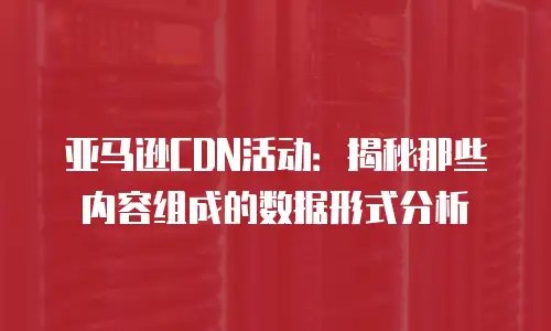 亚马逊CDN活动：揭秘那些内容组成的数据形式分析