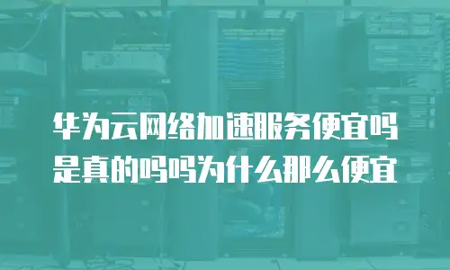 华为云网络加速服务便宜吗是真的吗吗为什么那么便宜