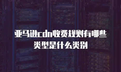 亚马逊cdn收费规则有哪些类型是什么类别