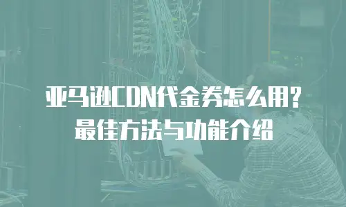 亚马逊CDN代金券怎么用?最佳方法与功能介绍
