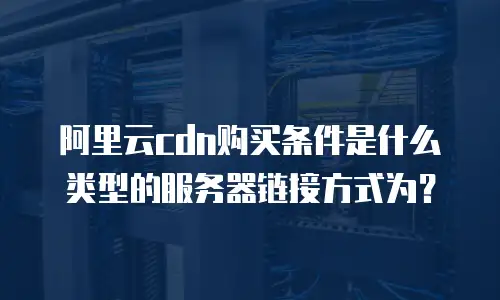 阿里云cdn购买条件是什么类型的服务器链接方式为？