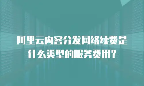 阿里云内容分发网络续费是什么类型的服务费用？