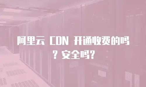  阿里云 CDN 开通收费的吗？安全吗？