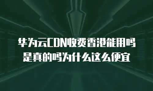 华为云CDN收费香港能用吗是真的吗为什么这么便宜