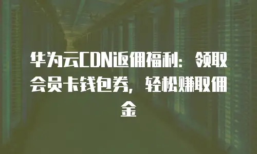 华为云CDN返佣福利：领取会员卡钱包券，轻松赚取佣金