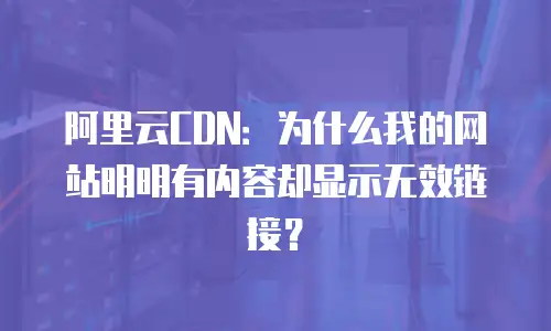 阿里云CDN：为什么我的网站明明有内容却显示无效链接？