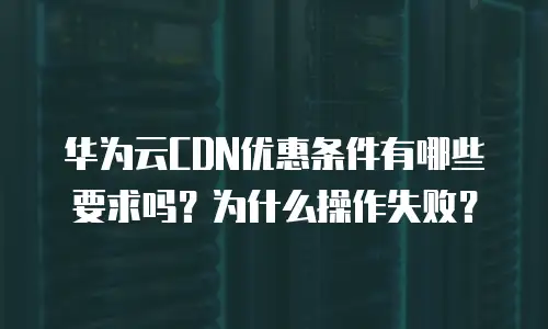 华为云CDN优惠条件有哪些要求吗？为什么操作失败？