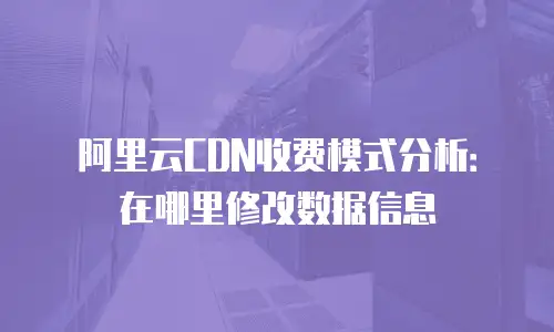 阿里云CDN收费模式分析：在哪里修改数据信息