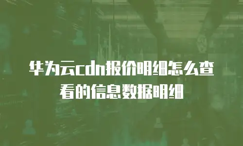 华为云cdn报价明细怎么查看的信息数据明细