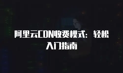 阿里云CDN收费模式：轻松入门指南
