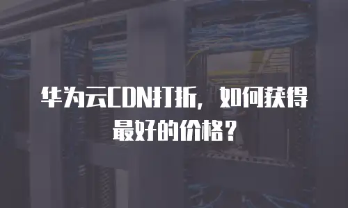 华为云CDN打折，如何获得最好的价格？