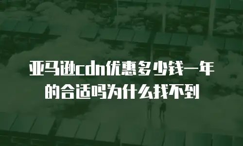 亚马逊cdn优惠多少钱一年的合适吗为什么找不到