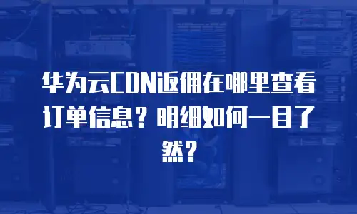 华为云CDN返佣在哪里查看订单信息？明细如何一目了然？