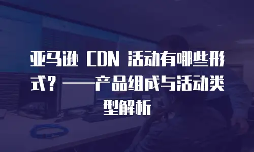 亚马逊 CDN 活动有哪些形式？——产品组成与活动类型解析