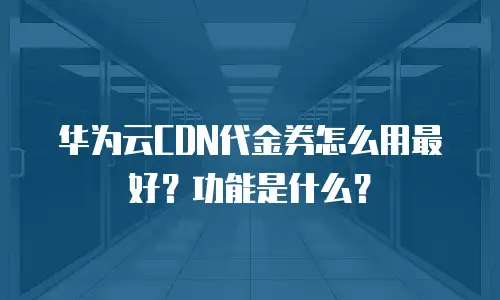 华为云CDN代金券怎么用最好？功能是什么？