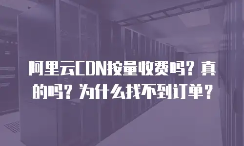 阿里云CDN按量收费吗？真的吗？为什么找不到订单？
