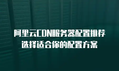 阿里云CDN服务器配置推荐选择适合你的配置方案