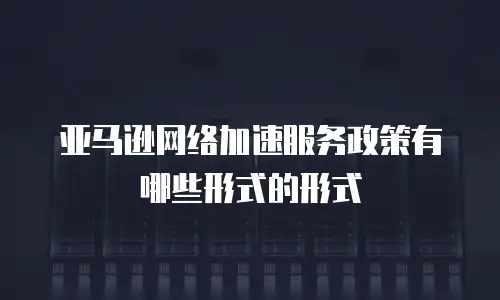 亚马逊网络加速服务政策有哪些形式的形式