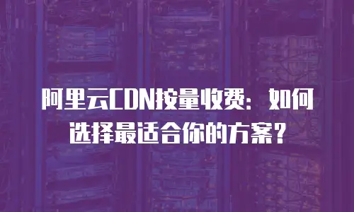 阿里云CDN按量收费：如何选择最适合你的方案？
