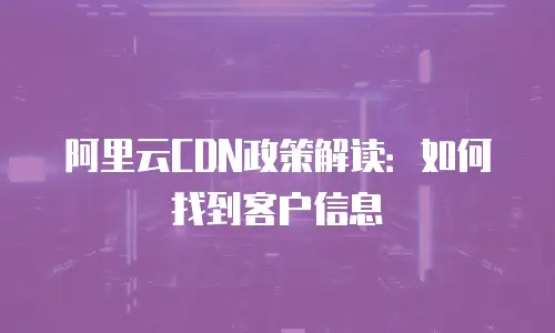 阿里云CDN政策解读：如何找到客户信息