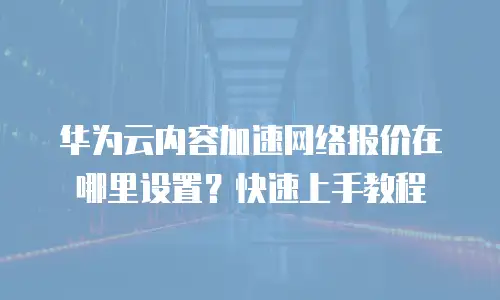 华为云内容加速网络报价在哪里设置？快速上手教程