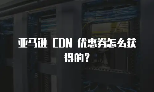 亚马逊 CDN 优惠券怎么获得的？
