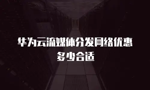 华为云流媒体分发网络优惠多少合适