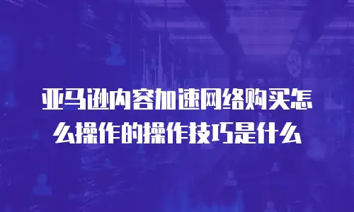 亚马逊内容加速网络购买怎么操作的操作技巧是什么