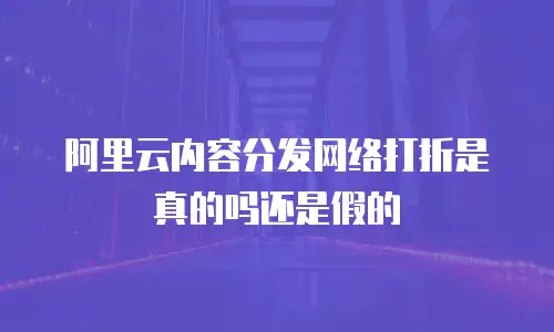阿里云内容分发网络打折是真的吗还是假的