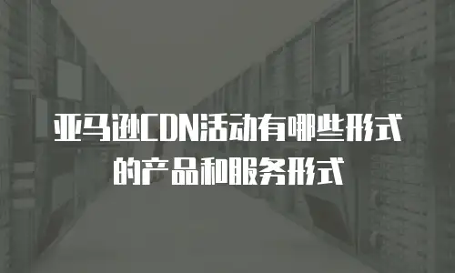 亚马逊CDN活动有哪些形式的产品和服务形式