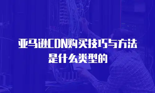亚马逊CDN购买技巧与方法是什么类型的