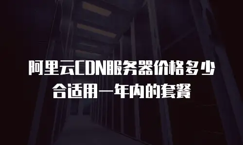 阿里云CDN服务器价格多少合适用一年内的套餐