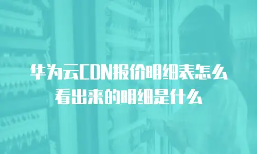 华为云CDN报价明细表怎么看出来的明细是什么