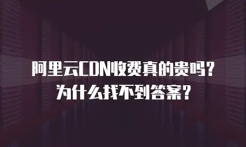 阿里云CDN收费真的贵吗？为什么找不到答案？