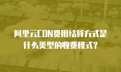 阿里云CDN费用结算方式是什么类型的收费模式？