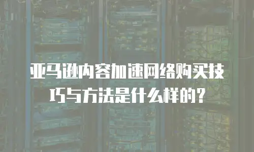 亚马逊内容加速网络购买技巧与方法是什么样的？