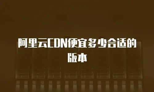 阿里云CDN便宜多少合适的版本