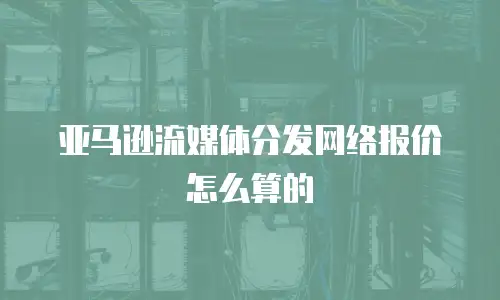 亚马逊流媒体分发网络报价怎么算的