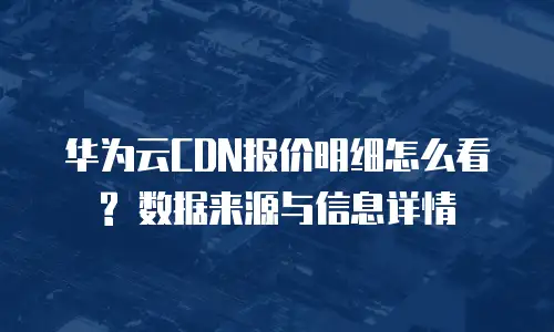 华为云CDN报价明细怎么看? 数据来源与信息详情