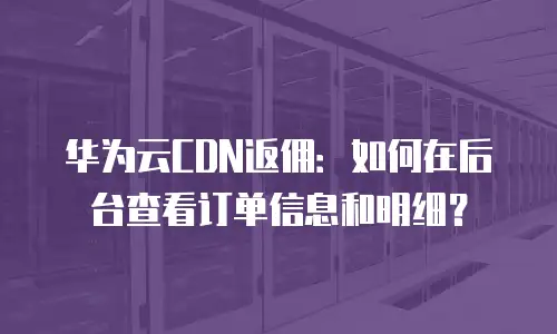 华为云CDN返佣：如何在后台查看订单信息和明细？