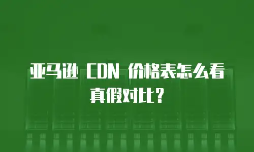 亚马逊 CDN 价格表怎么看真假对比？