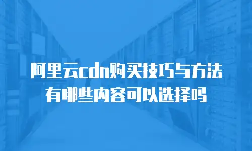 阿里云cdn购买技巧与方法有哪些内容可以选择吗