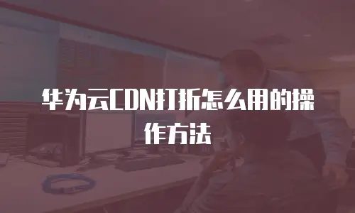 华为云CDN打折怎么用的操作方法