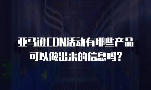 亚马逊CDN活动有哪些产品可以做出来的信息吗？