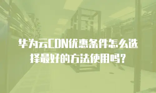 华为云CDN优惠条件怎么选择最好的方法使用吗？