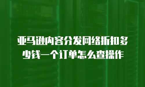 亚马逊内容分发网络折扣多少钱一个订单怎么查操作